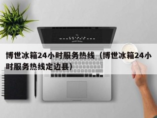 博世冰箱24小时服务热线（博世冰箱24小时服务热线定边县）