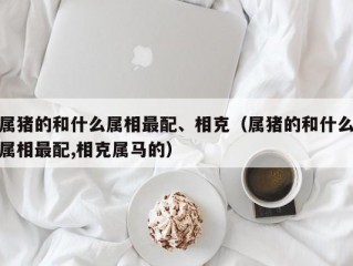 属猪的和什么属相最配、相克（属猪的和什么属相最配,相克属马的）