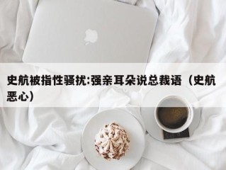 史航被指性骚扰:强亲耳朵说总裁语（史航 恶心）