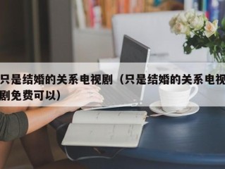 只是结婚的关系电视剧（只是结婚的关系电视剧免费可以）