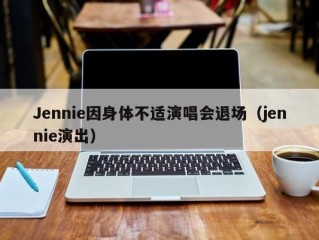 Jennie因身体不适演唱会退场（jennie演出）