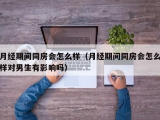 月经期间同房会怎么样（月经期间同房会怎么样对男生有影响吗）