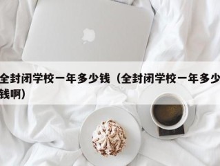 全封闭学校一年多少钱（全封闭学校一年多少钱啊）