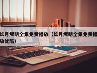 长月烬明全集免费播放（长月烬明全集免费播放优酷）