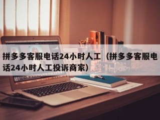 拼多多客服电话24小时人工（拼多多客服电话24小时人工投诉商家）