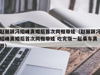 赵丽颖冯绍峰离婚后首次同框带娃（赵丽颖冯绍峰离婚后首次同框带娃 吃完饭一起乘车离开）