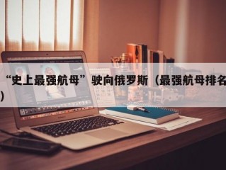 “史上最强航母”驶向俄罗斯（最强航母排名）