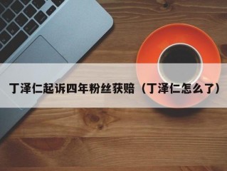 丁泽仁起诉四年粉丝获赔（丁泽仁怎么了）