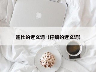 连忙的近义词（仔细的近义词）