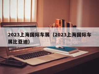 2023上海国际车展（2023上海国际车展比亚迪）