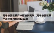 男子杀妻欲藏尸冰柜被判死刑（男子杀妻欲藏尸冰柜被判死刑12123）