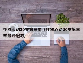 怦然心动20岁第三季（怦然心动20岁第三季最终配对）