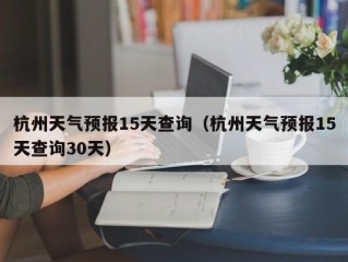 杭州天气预报15天查询（杭州天气预报15天查询30天）