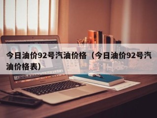 今日油价92号汽油价格（今日油价92号汽油价格表）