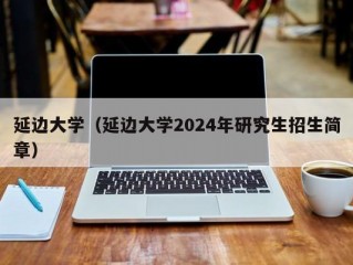 延边大学（延边大学2024年研究生招生简章）