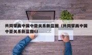 共同擘画中国中亚关系新蓝图（共同擘画中国中亚关系新蓝图6）