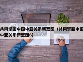 共同擘画中国中亚关系新蓝图（共同擘画中国中亚关系新蓝图6）