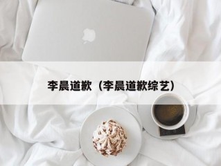 李晨道歉（李晨道歉综艺）