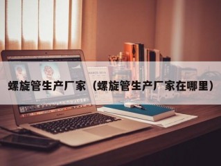 螺旋管生产厂家（螺旋管生产厂家在哪里）