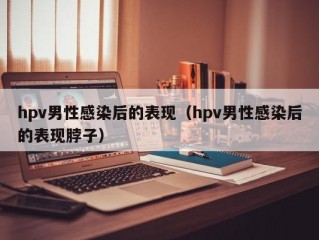 hpv男性感染后的表现（hpv男性感染后的表现脖子）