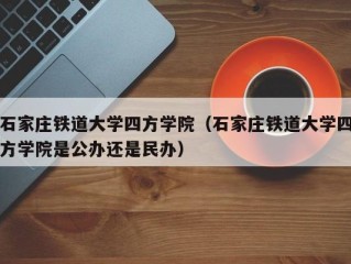 石家庄铁道大学四方学院（石家庄铁道大学四方学院是公办还是民办）