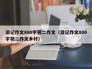 游记作文800字初二作文（游记作文800字初二作文乡村）