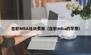 在职MBA培训费用（在职mba的学费）