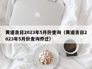 黄道吉日2023年5月份查询（黄道吉日2023年5月份查询乔迁）