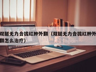 双腿无力合拢红肿外翻（双腿无力合拢红肿外翻怎么治疗）