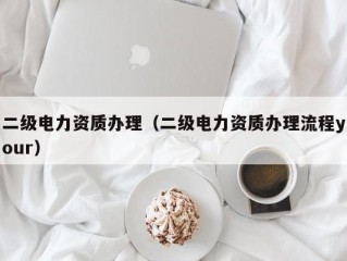 二级电力资质办理（二级电力资质办理流程your）