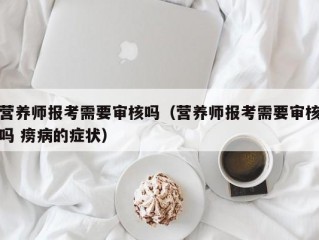 营养师报考需要审核吗（营养师报考需要审核吗 痨病的症状）