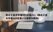 西北工业大学是985还是211（西北工业大学是985还是211录取分数线）