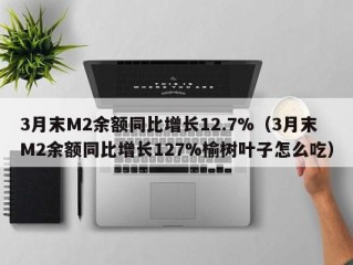 3月末M2余额同比增长12.7%（3月末M2余额同比增长127%榆树叶子怎么吃）