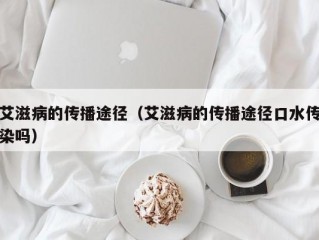 艾滋病的传播途径（艾滋病的传播途径口水传染吗）