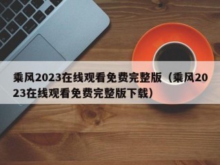 乘风2023在线观看免费完整版（乘风2023在线观看免费完整版下载）