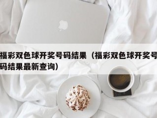 福彩双色球开奖号码结果（福彩双色球开奖号码结果最新查询）