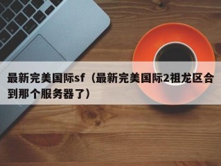 最新完美国际sf（最新完美国际2祖龙区合到那个服务器了）