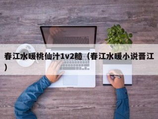 春江水暖桃仙汁1v2糙（春江水暖小说晋江）