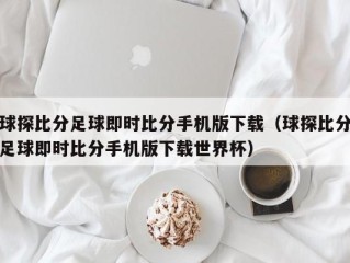 球探比分足球即时比分手机版下载（球探比分足球即时比分手机版下载世界杯）