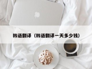 韩语翻译（韩语翻译一天多少钱）