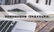 孕妇照四维彩超价格（怎样搞才可以怀孕）