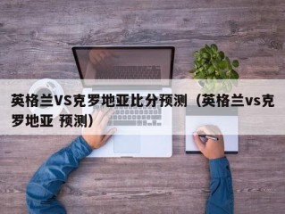 英格兰VS克罗地亚比分预测（英格兰vs克罗地亚 预测）