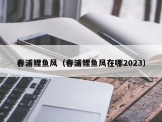 春浦鲤鱼风（春浦鲤鱼风在哪2023）