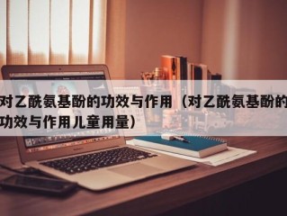 对乙酰氨基酚的功效与作用（对乙酰氨基酚的功效与作用儿童用量）