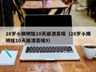 28岁小姨哄娃10天崩溃哀嚎（28岁小姨哄娃10天崩溃哀嚎9）