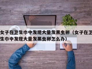 女子在卫生巾中发现大量发黑虫卵（女子在卫生巾中发现大量发黑虫卵怎么办）