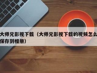 大师兄影视下载（大师兄影视下载的视频怎么保存到相册）