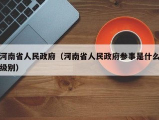 河南省人民政府（河南省人民政府参事是什么级别）