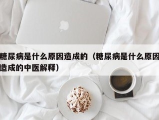 糖尿病是什么原因造成的（糖尿病是什么原因造成的中医解释）