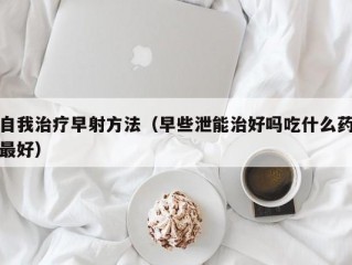 自我治疗早射方法（早些泄能治好吗吃什么药最好）